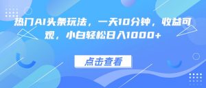 热门AI头条玩法，一天10分钟，收益可观，小白轻松日入1000+-LH资源分享网