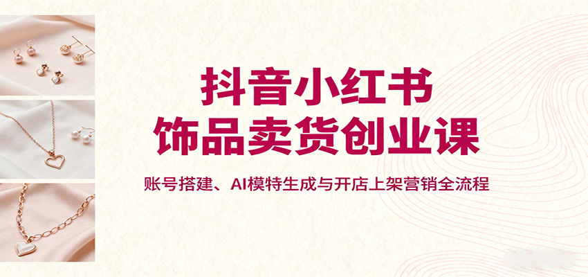 抖音小红书饰品卖货创业课，账号搭建、AI模特生成与开店上架营销全流程-LH资源分享网