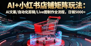 AI+小红书店铺矩阵玩法：AI文案/自动化剪辑/Live图制作全流程，日销5000+-LH资源分享网
