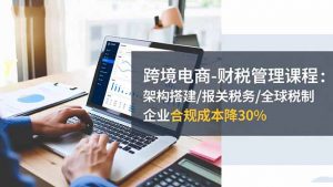 跨境电商-财税管理课程：架构搭建/报关税务/全球税制，企业合规成本降30%-LH资源分享网