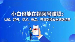 小白也能在视频号赚钱:认知、起号、话术、选品、开播到投放全链路运营-LH资源分享网