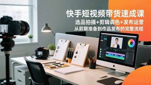 快手短视频带货速成课，选品拍摄+剪辑调色+发布运营，从前期准备到作品发布的完整流程-LH资源分享网
