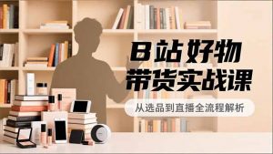 B站好物带货实战课，账号定位、选品拍摄、运营变现，全流程教学，实现UP主月入过万-LH资源分享网